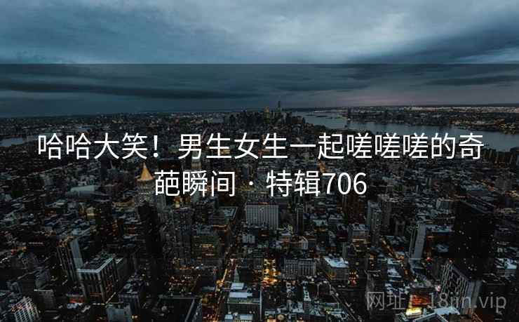 哈哈大笑！男生女生一起嗟嗟嗟的奇葩瞬间 · 特辑706