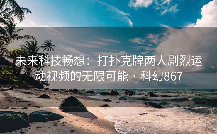 未来科技畅想：打扑克牌两人剧烈运动视频的无限可能 · 科幻867  第2张