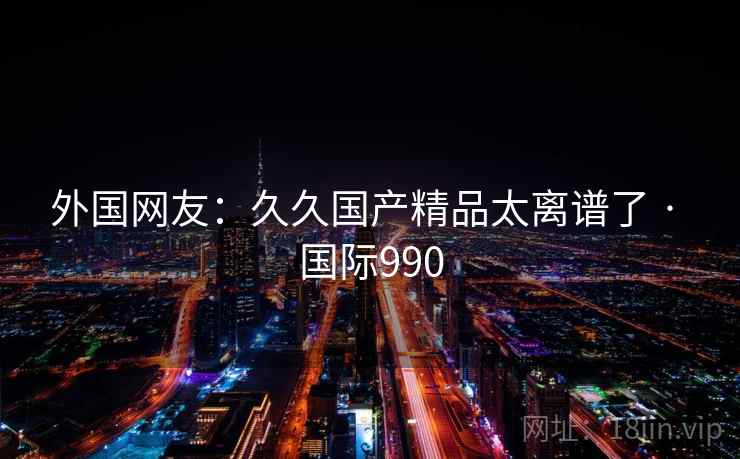 外国网友:久久国产精品太离谱了 · 国际990 第2张 外国网友:久久国产精品太离谱了 · 国际990 第2张